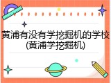 黄浦有没有学挖掘机的学校(黄浦学挖掘机)