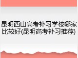 昆明西山高考补习学校哪家比较好(昆明高考补习推荐)