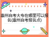 惠州自考大专在哪里可以报名(惠州自考报名点)