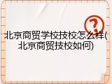 北京商贸学校技校怎么样(北京商贸技校如何)
