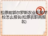 松原前郭尔罗斯农业职高学校怎么报名(松原农职高报名)