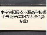 南宁宾阳县农业职高学校哪个专业好(宾阳农职校优势专业)