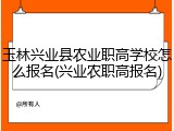 玉林兴业县农业职高学校怎么报名(兴业农职高报名)