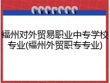 福州对外贸易职业中专学校专业(福州外贸职专专业)