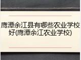 鹰潭余江县有哪些农业学校好(鹰潭余江农业学校)