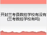开封兰考县数控学校有没有(兰考数控学校有吗)