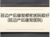延边产后康复哪家医院最好(延边产后康复医院)