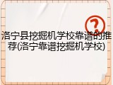 洛宁县挖掘机学校靠谱的推荐(洛宁靠谱挖掘机学校)