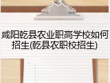 咸阳乾县农业职高学校如何招生(乾县农职校招生)
