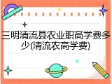 三明清流县农业职高学费多少(清流农高学费)