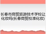 长春市商贸旅游技术学校让化妆吗(长春商贸校准化妆)