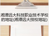 湘潭远大科技职业技术学校的地址(湘潭远大技校地址)