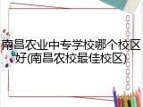 南昌农业中专学校哪个校区好(南昌农校最佳校区)