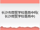 长沙市商贸学校是高中吗(长沙商贸学校是高中)