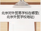 北京对外贸易学校在哪里(北京外贸学校地址)