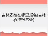 吉林农校在哪里报名(吉林农校报名处)