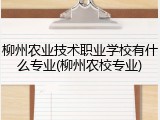 柳州农业技术职业学校有什么专业(柳州农校专业)