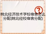 皖北经济技术学校宿舍怎么分配(皖北经校宿舍分配)