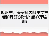 郑州产后康复师去哪里学产后护理好(郑州产后护理培训)