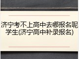 济宁考不上高中去哪报名呢学生(济宁高中补录报名)
