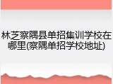 林芝察隅县单招集训学校在哪里(察隅单招学校地址)