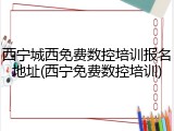 西宁城西免费数控培训报名地址(西宁免费数控培训)