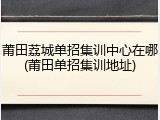 莆田荔城单招集训中心在哪(莆田单招集训地址)