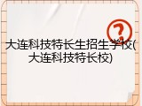 大连科技特长生招生学校(大连科技特长校)