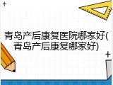 青岛产后康复医院哪家好(青岛产后康复哪家好)