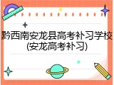 黔西南安龙县高考补习学校(安龙高考补习)