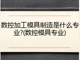 数控加工模具制造是什么专业?(数控模具专业)