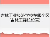 吉林工业经济学校在哪个区(吉林工经校位置)