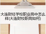 大连财经学校职业高中怎么样(大连财校职高如何)