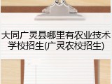 大同广灵县哪里有农业技术学校招生(广灵农校招生)
