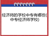 经济师的学校中专有哪些(中专经济师学校)