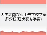大庆红岗农业中专学校学费多少钱(红岗农专学费)