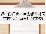 铜仁印江高三生去哪个补习学校(印江高三补习学校)