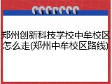 郑州创新科技学校中牟校区怎么走(郑州中牟校区路线)