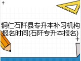 铜仁石阡县专升本补习机构报名时间(石阡专升本报名)