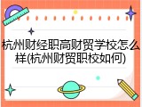 杭州财经职高财贸学校怎么样(杭州财贸职校如何)