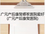 广元产后康复哪家医院最好(广元产后康复医院)