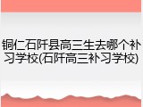 铜仁石阡县高三生去哪个补习学校(石阡高三补习学校)