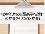 乌海乌达农业职高学校读什么专业(乌达农职专业)