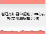 洛阳栾川县单招集训中心在哪(栾川单招集训地)