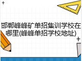 邯郸峰峰矿单招集训学校在哪里(峰峰单招学校地址)