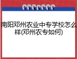 南阳邓州农业中专学校怎么样(邓州农专如何)