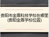 贵阳市金盾科技学校在哪里(贵阳金盾学校位置)