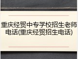 重庆经贸中专学校招生老师电话(重庆经贸招生电话)