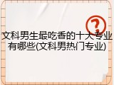 文科男生最吃香的十大专业有哪些(文科男热门专业)
