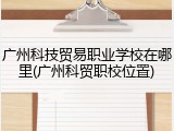 广州科技贸易职业学校在哪里(广州科贸职校位置)